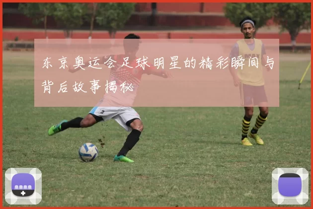 东京奥运会足球明星的精彩瞬间与背后故事揭秘