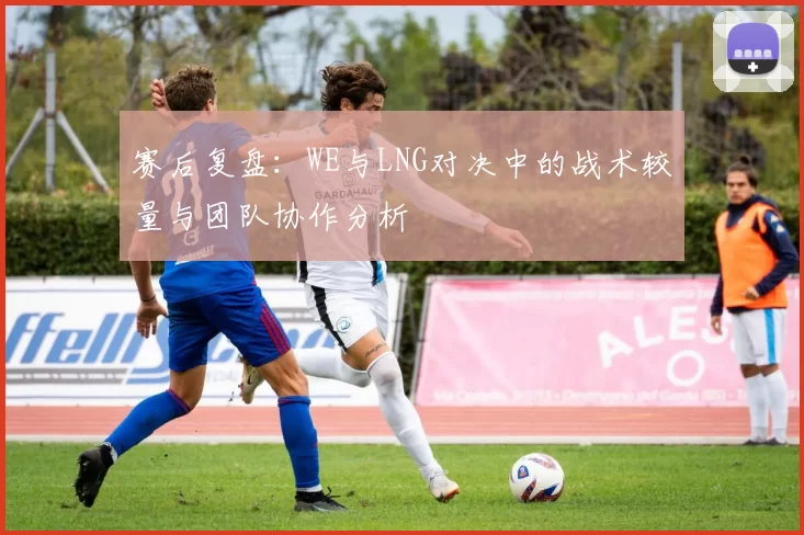 赛后复盘：WE与LNG对决中的战术较量与团队协作分析
