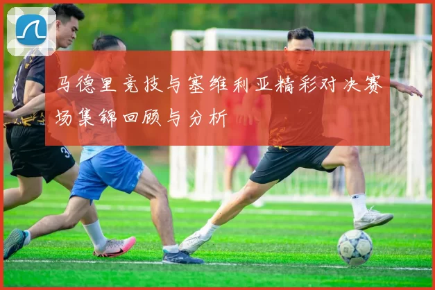 马德里竞技与塞维利亚精彩对决赛场集锦回顾与分析