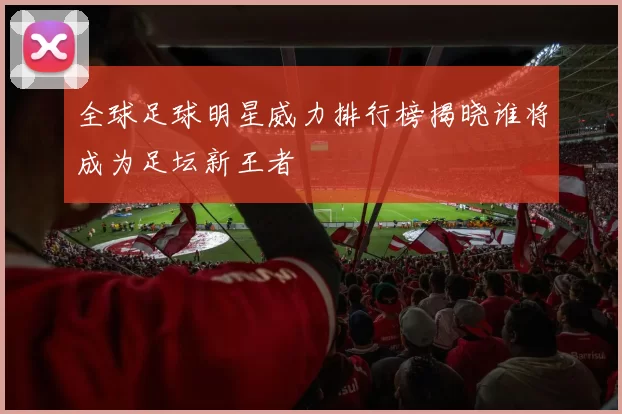 全球足球明星威力排行榜揭晓谁将成为足坛新王者