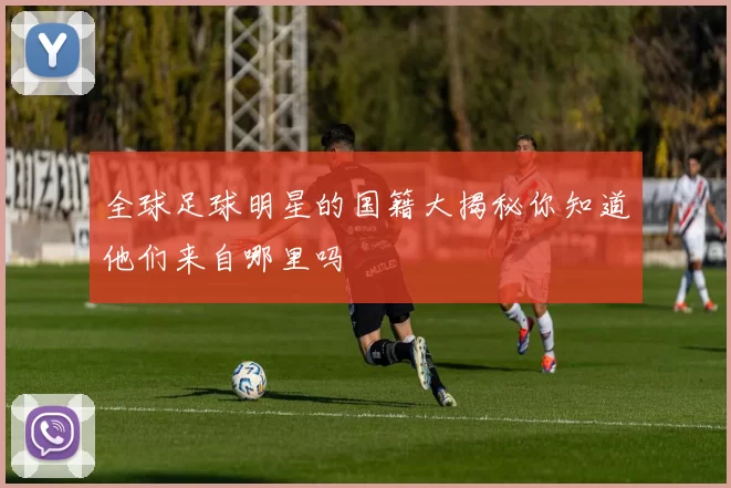全球足球明星的国籍大揭秘你知道他们来自哪里吗