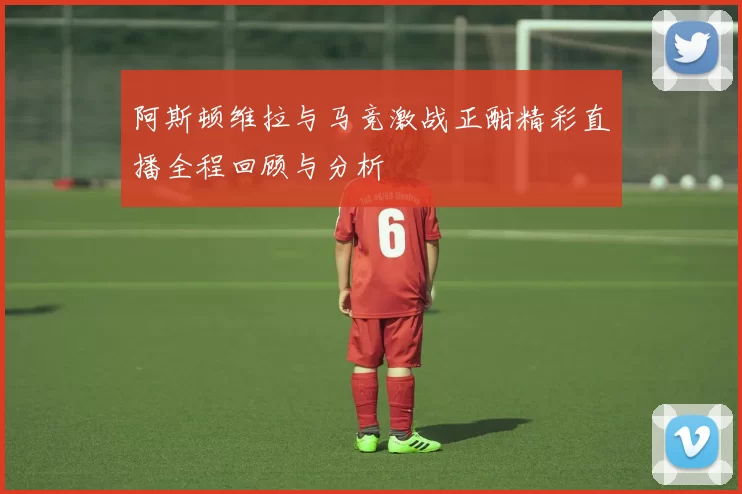 阿斯顿维拉与马竞激战正酣精彩直播全程回顾与分析