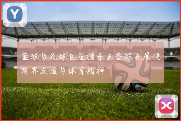篮球与足球巨星携手互签球衣展现跨界友谊与体育精神