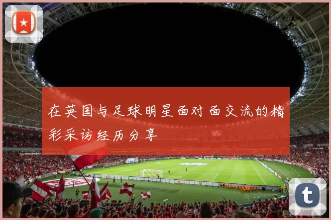 在英国与足球明星面对面交流的精彩采访经历分享