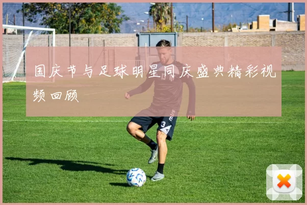 国庆节与足球明星同庆盛典精彩视频回顾