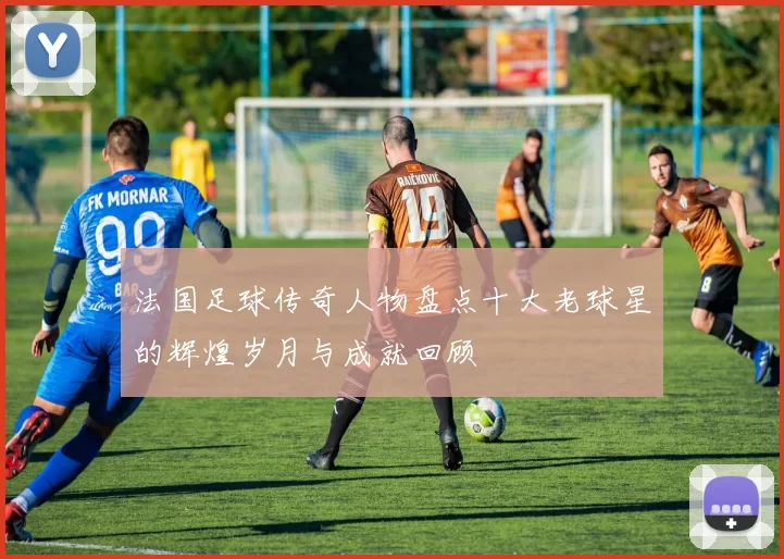 法国足球传奇人物盘点十大老球星的辉煌岁月与成就回顾