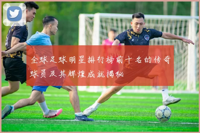 全球足球明星排行榜前十名的传奇球员及其辉煌成就揭秘