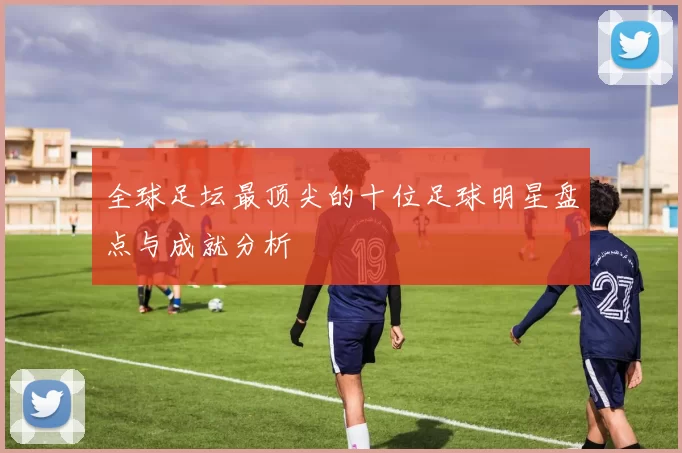 全球足坛最顶尖的十位足球明星盘点与成就分析