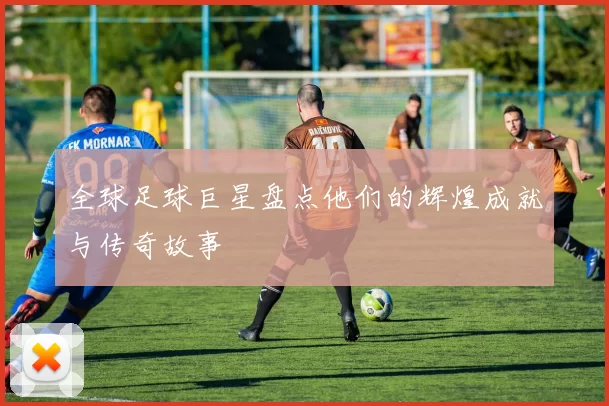 全球足球巨星盘点他们的辉煌成就与传奇故事