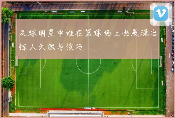 足球明星中谁在篮球场上也展现出惊人天赋与技巧