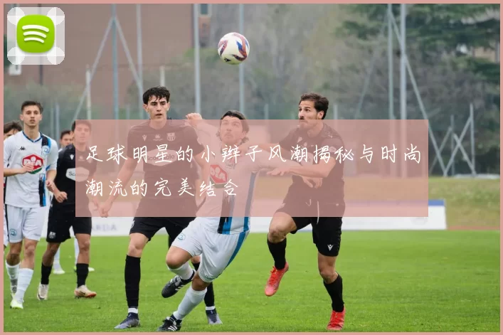 足球明星的小辫子风潮揭秘与时尚潮流的完美结合