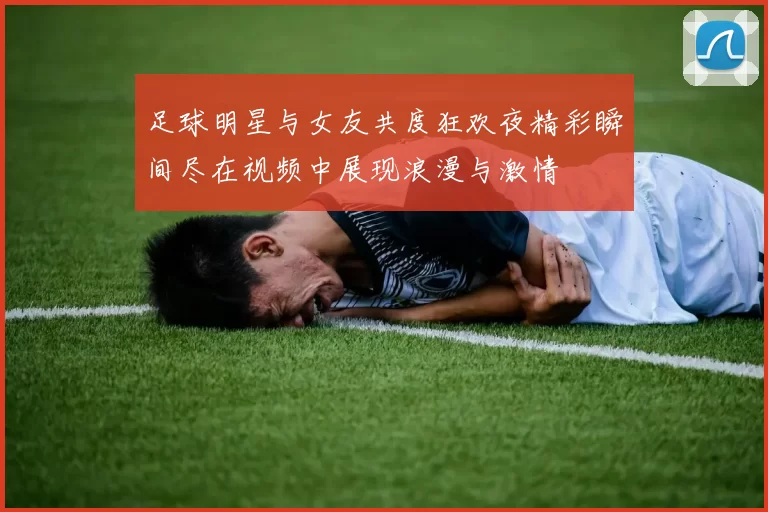 足球明星与女友共度狂欢夜精彩瞬间尽在视频中展现浪漫与激情