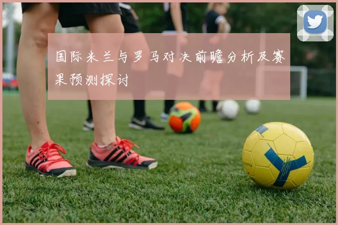 国际米兰与罗马对决前瞻分析及赛果预测探讨
