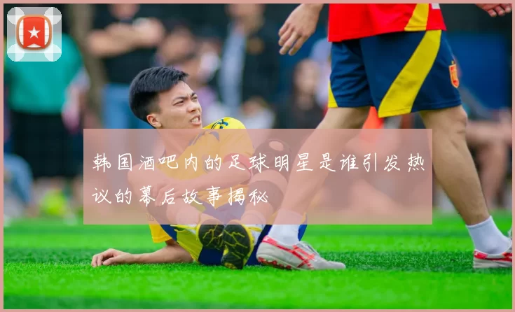 韩国酒吧内的足球明星是谁引发热议的幕后故事揭秘
