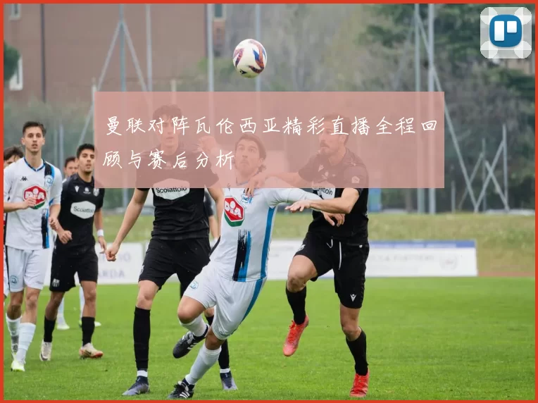 曼联对阵瓦伦西亚精彩直播全程回顾与赛后分析