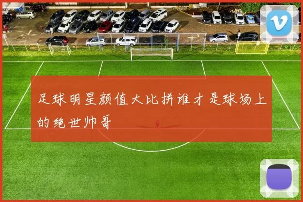 足球明星颜值大比拼谁才是球场上的绝世帅哥