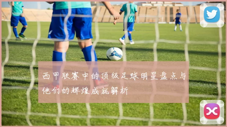 西甲联赛中的顶级足球明星盘点与他们的辉煌成就解析