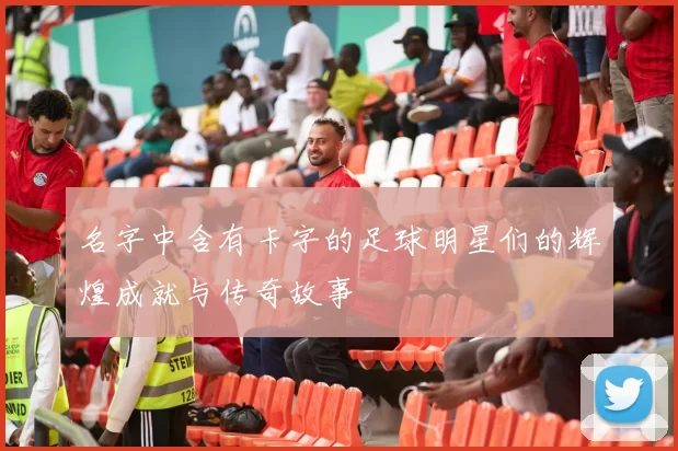 名字中含有卡字的足球明星们的辉煌成就与传奇故事