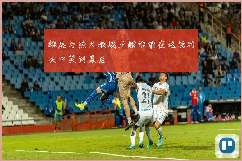 雄鹿与热火激战正酣谁能在这场对决中笑到最后