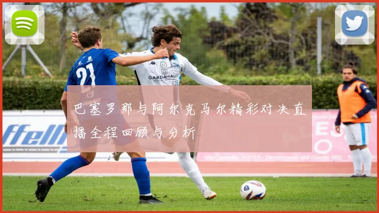 巴塞罗那与阿尔克马尔精彩对决直播全程回顾与分析