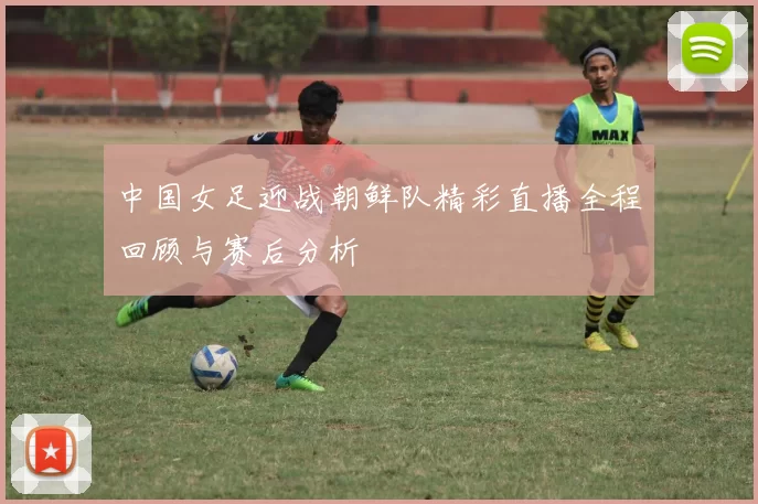 中国女足迎战朝鲜队精彩直播全程回顾与赛后分析