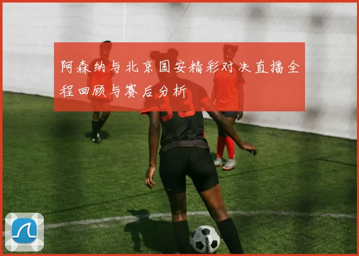 阿森纳与北京国安精彩对决直播全程回顾与赛后分析