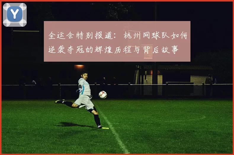 全运会特别报道：杭州网球队如何逆袭夺冠的辉煌历程与背后故事