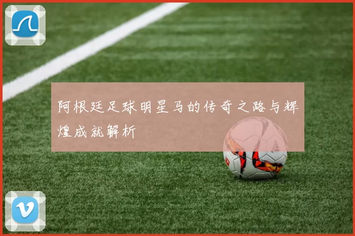 阿根廷足球明星马的传奇之路与辉煌成就解析