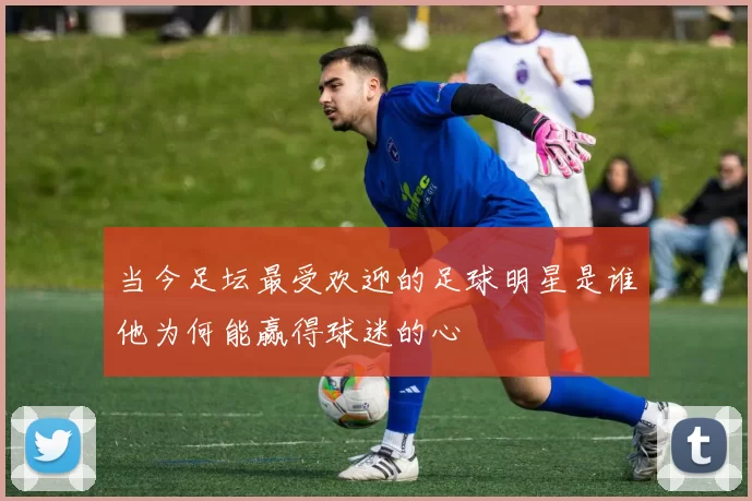当今足坛最受欢迎的足球明星是谁他为何能赢得球迷的心