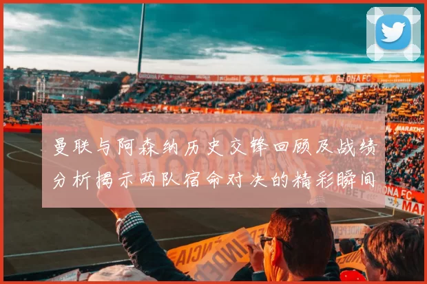 曼联与阿森纳历史交锋回顾及战绩分析揭示两队宿命对决的精彩瞬间