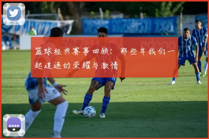 篮球经典赛事回顾：那些年我们一起追逐的荣耀与激情