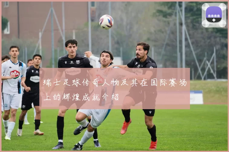 瑞士足球传奇人物及其在国际赛场上的辉煌成就介绍