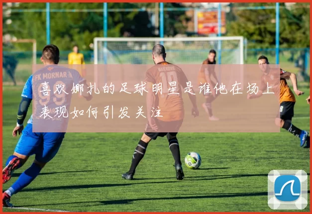 喜欢娜扎的足球明星是谁他在场上表现如何引发关注