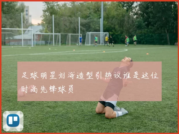 足球明星刘海造型引热议谁是这位时尚先锋球员