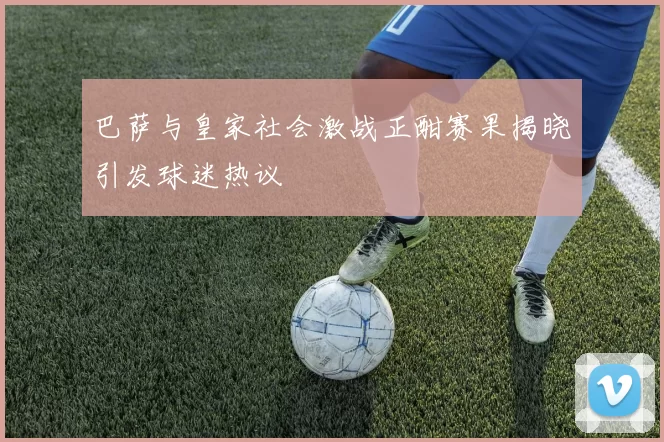 巴萨与皇家社会激战正酣赛果揭晓引发球迷热议