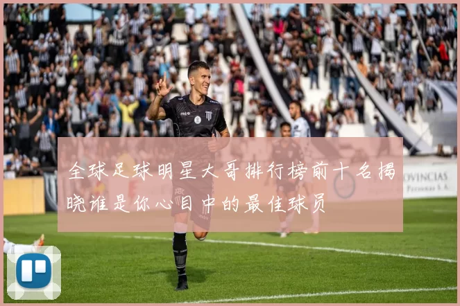 全球足球明星大哥排行榜前十名揭晓谁是你心目中的最佳球员