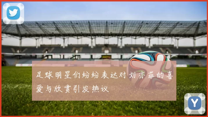 足球明星们纷纷表达对刘亦菲的喜爱与欣赏引发热议