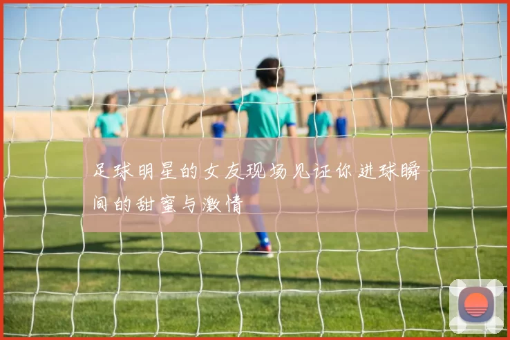 足球明星的女友现场见证你进球瞬间的甜蜜与激情
