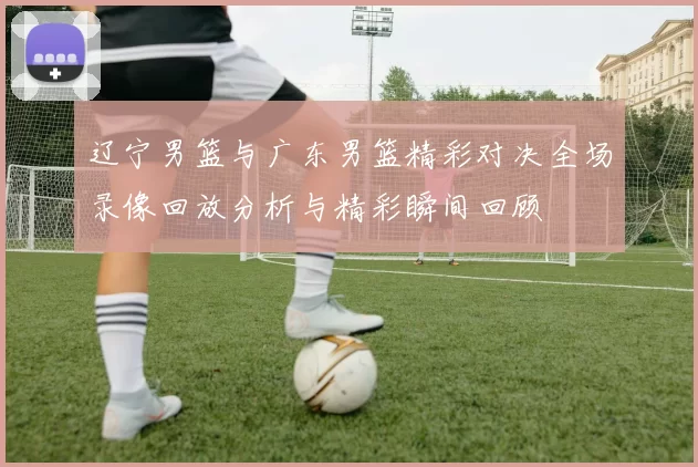辽宁男篮与广东男篮精彩对决全场录像回放分析与精彩瞬间回顾