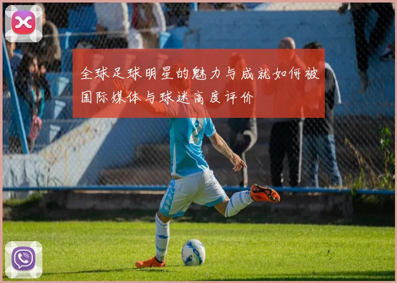 全球足球明星的魅力与成就如何被国际媒体与球迷高度评价