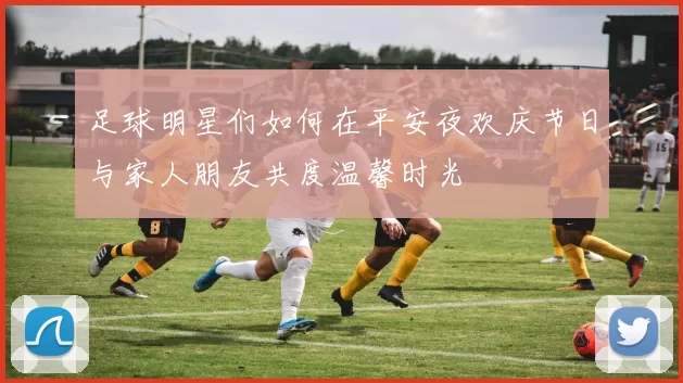 足球明星们如何在平安夜欢庆节日与家人朋友共度温馨时光